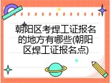 朝阳区考焊工证报名的地方有哪些(朝阳区焊工证报名点)