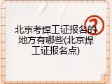 北京考焊工证报名的地方有哪些(北京焊工证报名点)