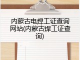 内蒙古电焊工证查询网站(内蒙古焊工证查询)