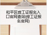 和平区焊工证报名入口官网查询(焊工证报名官网)