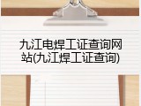 九江电焊工证查询网站(九江焊工证查询)