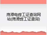 鹰潭电焊工证查询网站(鹰潭焊工证查询)