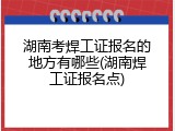 湖南考焊工证报名的地方有哪些(湖南焊工证报名点)