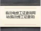 临汾电焊工证查询网站(临汾焊工证查询)