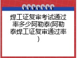 焊工证复审考试通过率多少阿勒泰(阿勒泰焊工证复审通过率)
