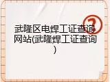 武隆区电焊工证查询网站(武隆焊工证查询)