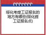 绥化考焊工证报名的地方有哪些(绥化焊工证报名点)