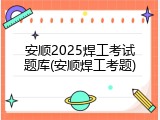 安顺2025焊工考试题库(安顺焊工考题)