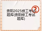 贵阳2025焊工考试题库(贵阳焊工考试题库)