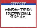 武隆区考焊工证报名的地方有哪些(焊工证报名地点)