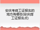 安庆考焊工证报名的地方有哪些(安庆焊工证报名点)