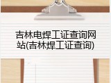 吉林电焊工证查询网站(吉林焊工证查询)