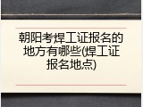 朝阳考焊工证报名的地方有哪些(焊工证报名地点)