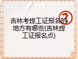 吉林考焊工证报名的地方有哪些(吉林焊工证报名点)
