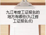 九江考焊工证报名的地方有哪些(九江焊工证报名点)