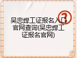吴忠焊工证报名入口官网查询(吴忠焊工证报名官网)