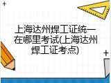 上海达州焊工证统一在哪里考试(上海达州焊工证考点)