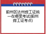 蓟州区达州焊工证统一在哪里考试(蓟州焊工证考点)