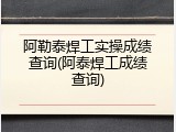 阿勒泰焊工实操成绩查询(阿泰焊工成绩查询)