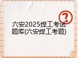 六安2025焊工考试题库(六安焊工考题)