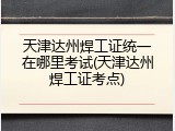 天津达州焊工证统一在哪里考试(天津达州焊工证考点)