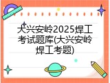 大兴安岭2025焊工考试题库(大兴安岭焊工考题)