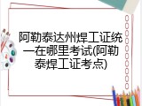 阿勒泰达州焊工证统一在哪里考试(阿勒泰焊工证考点)