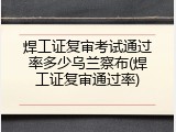 焊工证复审考试通过率多少乌兰察布(焊工证复审通过率)