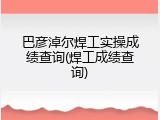 巴彦淖尔焊工实操成绩查询(焊工成绩查询)