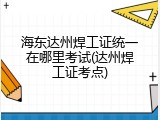 海东达州焊工证统一在哪里考试(达州焊工证考点)