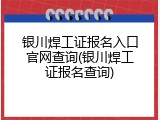 银川焊工证报名入口官网查询(银川焊工证报名查询)