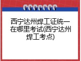 西宁达州焊工证统一在哪里考试(西宁达州焊工考点)