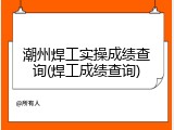 潮州焊工实操成绩查询(焊工成绩查询)