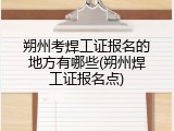 朔州考焊工证报名的地方有哪些(朔州焊工证报名点)