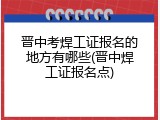 晋中考焊工证报名的地方有哪些(晋中焊工证报名点)
