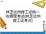 林芝达州焊工证统一在哪里考试(林芝达州焊工证考点)