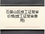 石景山区焊工证复审价格(焊工证复审费用)