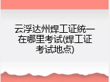 云浮达州焊工证统一在哪里考试(焊工证考试地点)