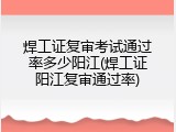 焊工证复审考试通过率多少阳江(焊工证阳江复审通过率)