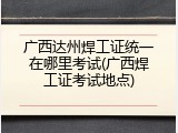 广西达州焊工证统一在哪里考试(广西焊工证考试地点)