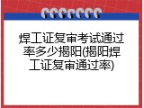 焊工证复审考试通过率多少揭阳(揭阳焊工证复审通过率)