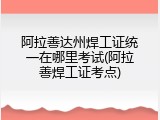 阿拉善达州焊工证统一在哪里考试(阿拉善焊工证考点)