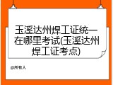 玉溪达州焊工证统一在哪里考试(玉溪达州焊工证考点)