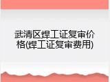 武清区焊工证复审价格(焊工证复审费用)