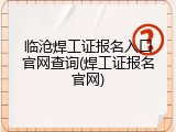 临沧焊工证报名入口官网查询(焊工证报名官网)