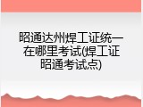 昭通达州焊工证统一在哪里考试(焊工证昭通考试点)