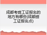 成都考焊工证报名的地方有哪些(成都焊工证报名点)