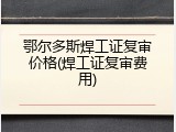 鄂尔多斯焊工证复审价格(焊工证复审费用)