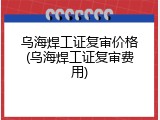 乌海焊工证复审价格(乌海焊工证复审费用)