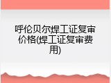 呼伦贝尔焊工证复审价格(焊工证复审费用)